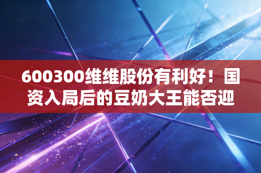 600300维维股份有利好！国资入局后的豆奶大王能否迎来第二春？