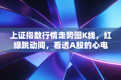 上证指数行情走势图K线，红绿跳动间，看透A股的心电图与散户的悲欢