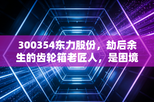 300354东力股份,劫后余生的齿轮箱老匠人,是困境反转的黄金坑还是平庸的修罗场?