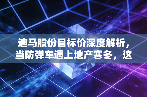 迪马股份目标价深度解析,当防弹车遇上地产寒冬,这笔账该怎么算?