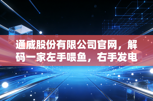 通威股份有限公司官网，解码一家左手喂鱼，右手发电的商业巨兽