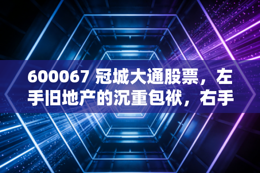600067 冠城大通股票,左手旧地产的沉重包袱,右手新能源的微弱火光,这只票到底值不值得守?