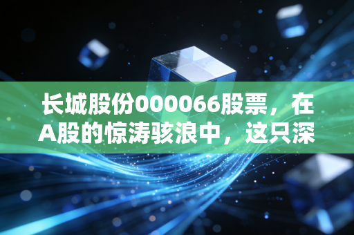 长城股份000066股票,在A股的惊涛骇浪中,这只深圳土著能否成为你的财富方舟?