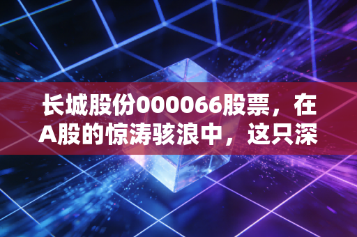 长城股份000066股票,在A股的惊涛骇浪中,这只深圳土著能否成为你的财富方舟?