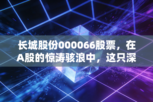 长城股份000066股票，在A股的惊涛骇浪中，这只深圳土著能否成为你的财富方舟？