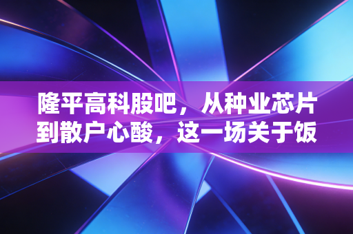 隆平高科股吧，从种业芯片到散户心酸，这一场关于饭碗的投资修行