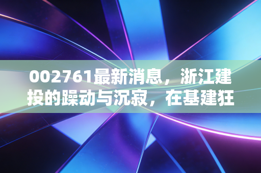 002761最新消息,浙江建投的躁动与沉寂,在基建狂潮中寻找普通人的投资机会