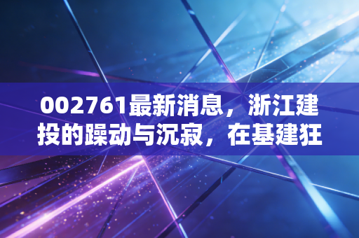 002761最新消息,浙江建投的躁动与沉寂,在基建狂潮中寻找普通人的投资机会