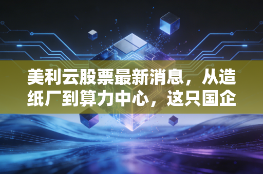 美利云股票最新消息,从造纸厂到算力中心,这只国企改革标的能否借势AI起飞?