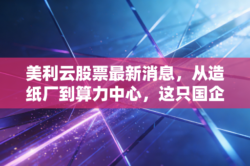 美利云股票最新消息，从造纸厂到算力中心，这只国企改革标的能否借势AI起飞？