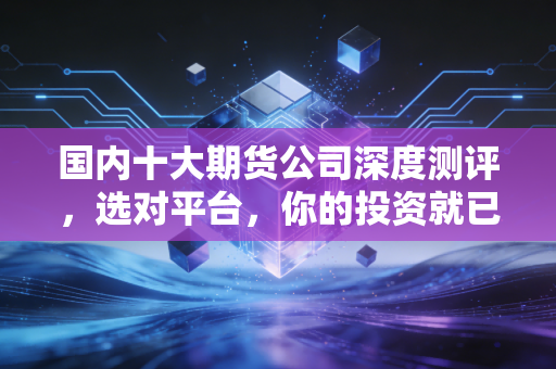 国内十大期货公司深度测评，选对平台，你的投资就已经赢了一半