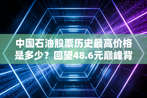 中国石油股票历史最高价格是多少?回望48.6元巅峰背后的财富悲歌与投资启示