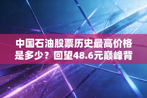 中国石油股票历史最高价格是多少?回望48.6元巅峰背后的财富悲歌与投资启示
