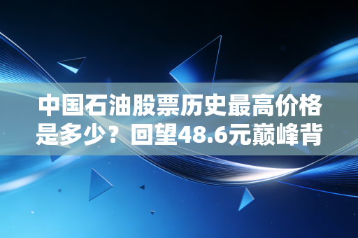 中国石油股票历史最高价格是多少？回望48.6元巅峰背后的财富悲歌与投资启示