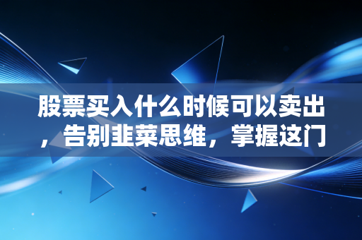 股票买入什么时候可以卖出，告别韭菜思维，掌握这门离场艺术