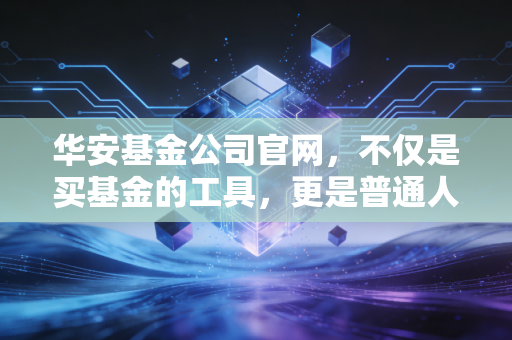华安基金公司官网，不仅是买基金的工具，更是普通人财富增值的长期陪伴者