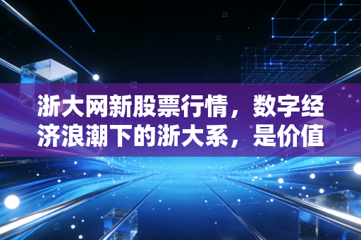 浙大网新股票行情,数字经济浪潮下的浙大系,是价值洼地还是情绪过山车?