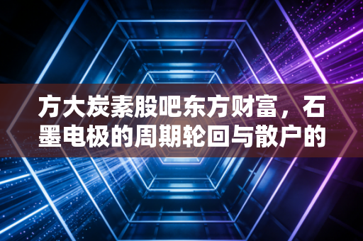方大炭素股吧东方财富，石墨电极的周期轮回与散户的爱恨情仇
