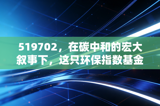 519702，在碳中和的宏大叙事下，这只环保指数基金到底值不值得我们长期托付？