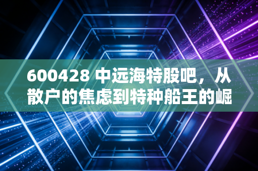 600428 中远海特股吧，从散户的焦虑到特种船王的崛起，这只票到底该怎么拿？