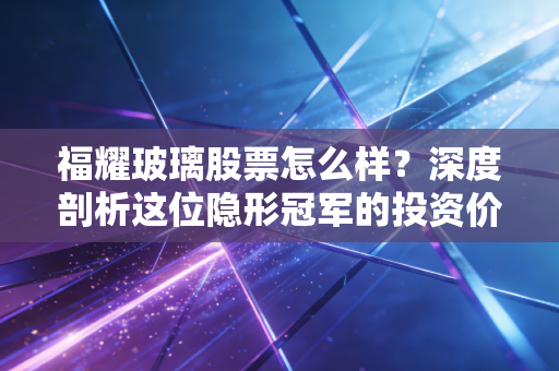 福耀玻璃股票怎么样？深度剖析这位隐形冠军的投资价值与未来隐忧