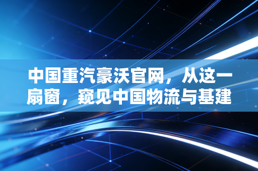 中国重汽豪沃官网，从这一扇窗，窥见中国物流与基建的硬核脉搏