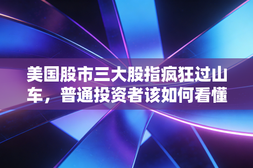 美国股市三大股指疯狂过山车，普通投资者该如何看懂这场资本大戏？