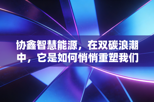 协鑫智慧能源，在双碳浪潮中，它是如何悄悄重塑我们的能源生活？