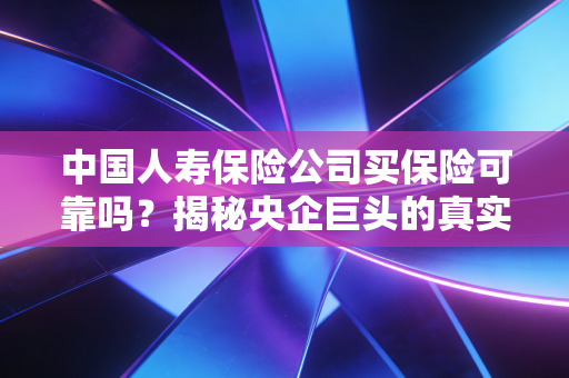 中国人寿保险公司买保险可靠吗？揭秘央企巨头的真实实力与投保避坑指南