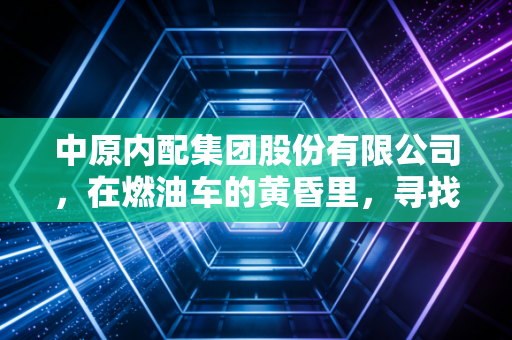 中原内配集团股份有限公司，在燃油车的黄昏里，寻找新能源的黎明