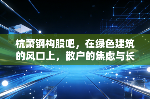 杭萧钢构股吧，在绿色建筑的风口上，散户的焦虑与长线持有的信仰