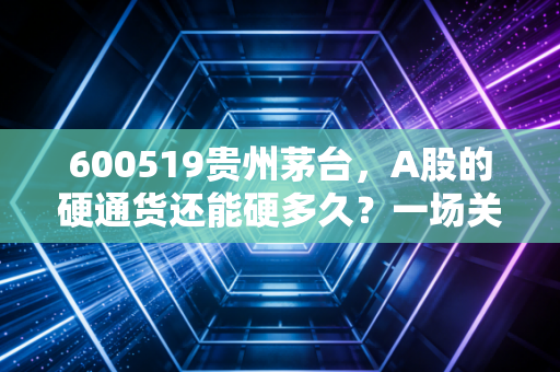 600519贵州茅台，A股的硬通货还能硬多久？一场关于价值、周期与人性的深度对话