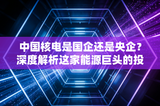 中国核电是国企还是央企？深度解析这家能源巨头的投资价值与底层逻辑
