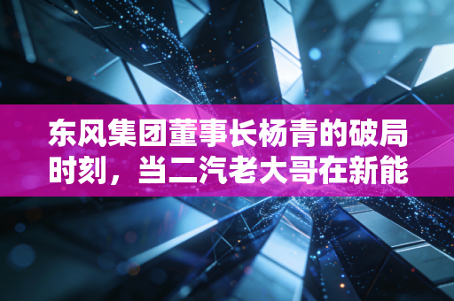 东风集团董事长杨青的破局时刻，当二汽老大哥在新能源赛道上不得不低头狂奔