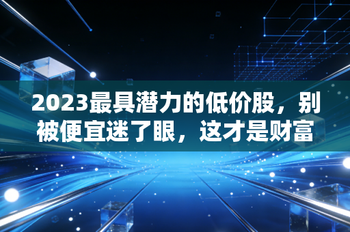 2023最具潜力的低价股，别被便宜迷了眼，这才是财富翻倍的底层逻辑