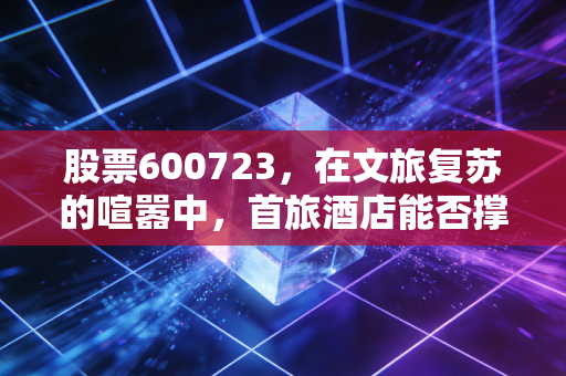 股票600723，在文旅复苏的喧嚣中，首旅酒店能否撑起诗与远方的长期价值？