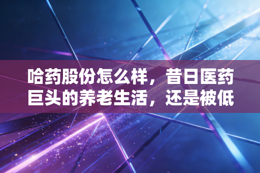 哈药股份怎么样，昔日医药巨头的养老生活，还是被低估的现金奶牛？