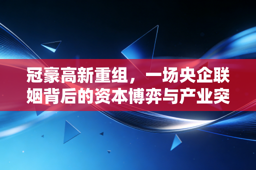 冠豪高新重组，一场央企联姻背后的资本博弈与产业突围