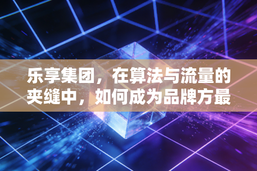 乐享集团，在算法与流量的夹缝中，如何成为品牌方最信赖的增长合伙人？