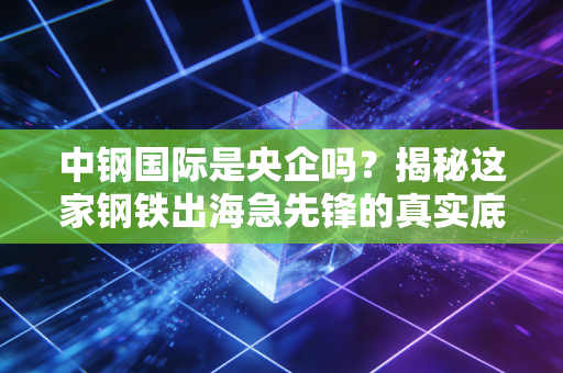 中钢国际是央企吗？揭秘这家钢铁出海急先锋的真实底色与投资逻辑