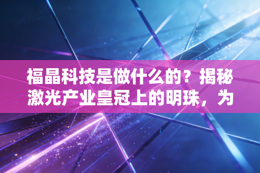 福晶科技是做什么的？揭秘激光产业皇冠上的明珠，为何它是不可撼动的隐形冠军？