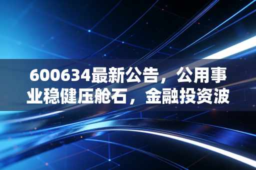 600634最新公告,公用事业稳健压舱石,金融投资波动下的大众路在何方?