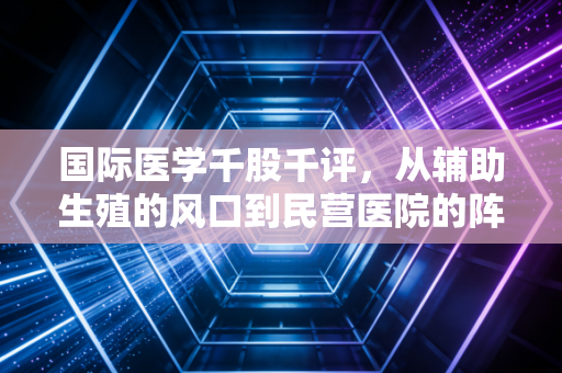 国际医学千股千评,从辅助生殖的风口到民营医院的阵痛,我们该如何读懂这只股票?