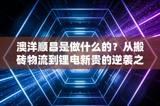 澳洋顺昌是做什么的?从搬砖物流到锂电新贵的逆袭之路