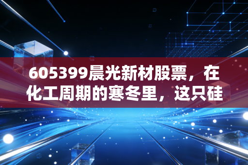 605399晨光新材股票,在化工周期的寒冬里,这只硅烷小巨人还能等到春天吗?