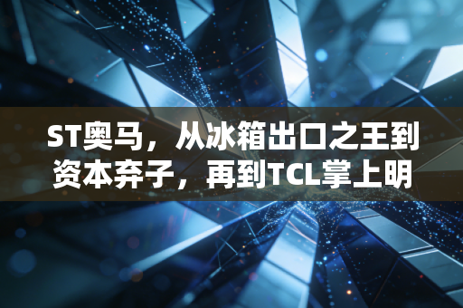 ST奥马,从冰箱出口之王到资本弃子,再到TCL掌上明珠的逆袭启示录