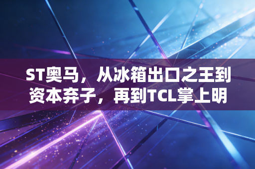 ST奥马，从冰箱出口之王到资本弃子，再到TCL掌上明珠的逆袭启示录