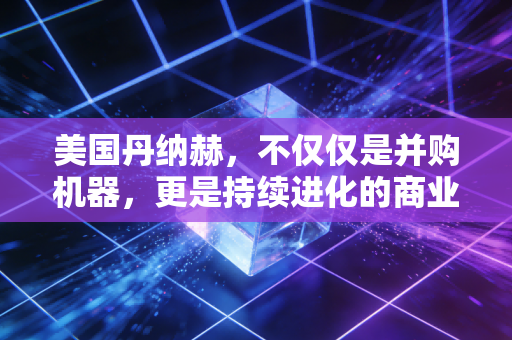 美国丹纳赫,不仅仅是并购机器,更是持续进化的商业物种
