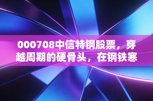 000708中信特钢股票,穿越周期的硬骨头,在钢铁寒冬里我们还能指望它吗?