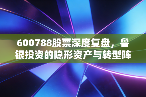 600788股票深度复盘,鲁银投资的隐形资产与转型阵痛,是价值洼地还是平庸之辈?